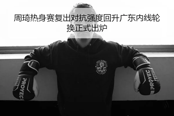 周琦热身赛复出对抗强度回升广东内线轮换正式出炉