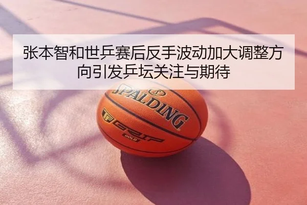 张本智和世乒赛后反手波动加大调整方向引发乒坛关注与期待