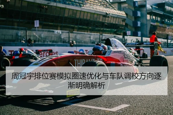 周冠宇排位赛模拟圈速优化与车队调校方向逐渐明确解析