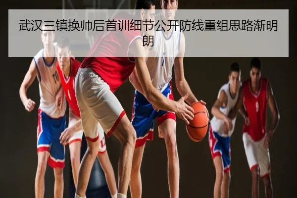 武汉三镇换帅后首训细节公开防线重组思路渐明朗