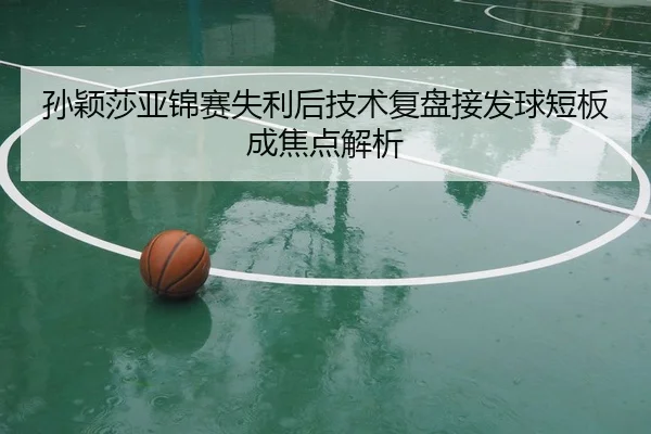 孙颖莎亚锦赛失利后技术复盘接发球短板成焦点解析