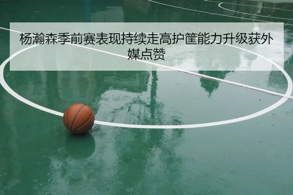 杨瀚森季前赛表现持续走高护筐能力升级获外媒点赞