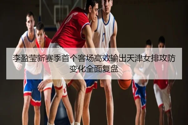 李盈莹新赛季首个客场高效输出天津女排攻防变化全面复盘