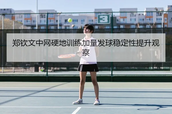 郑钦文中网硬地训练加量发球稳定性提升观察