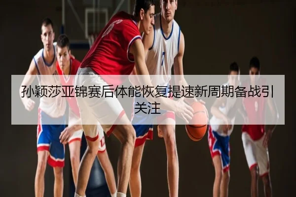 孙颖莎亚锦赛后体能恢复提速新周期备战引关注