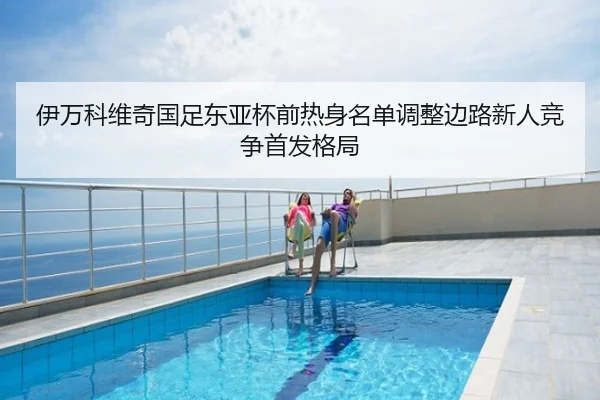 伊万科维奇国足东亚杯前热身名单调整边路新人竞争首发格局